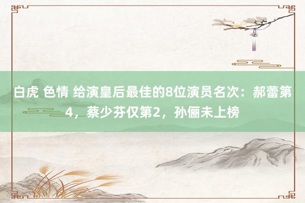 白虎 色情 给演皇后最佳的8位演员名次：郝蕾第4，蔡少芬仅第2，孙俪未上榜