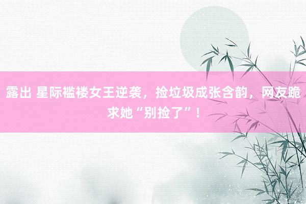 露出 星际褴褛女王逆袭，捡垃圾成张含韵，网友跪求她“别捡了”！