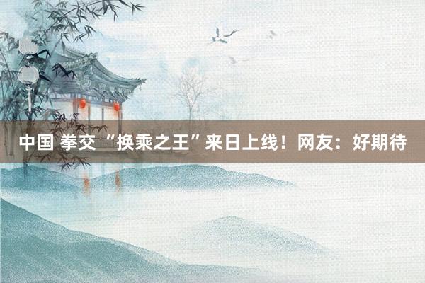 中国 拳交 “换乘之王”来日上线！网友：好期待