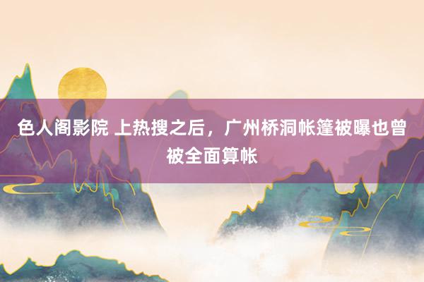 色人阁影院 上热搜之后，广州桥洞帐篷被曝也曾被全面算帐