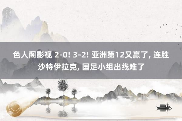 色人阁影视 2-0! 3-2! 亚洲第12又赢了, 连胜沙特伊拉克, 国足小组出线难了