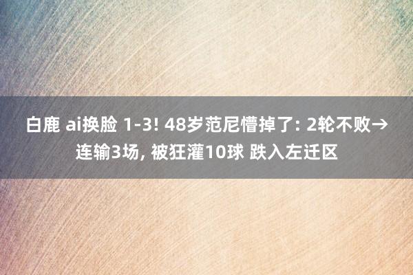 白鹿 ai换脸 1-3! 48岁范尼懵掉了: 2轮不败→连输3场, 被狂灌10球 跌入左迁区