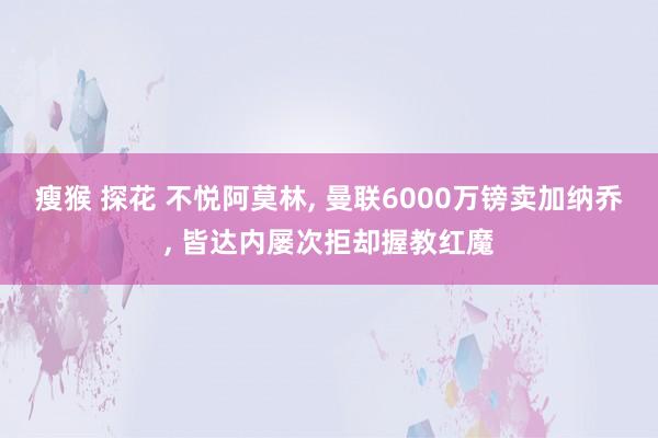 瘦猴 探花 不悦阿莫林, 曼联6000万镑卖加纳乔, 皆达内屡次拒却握教红魔