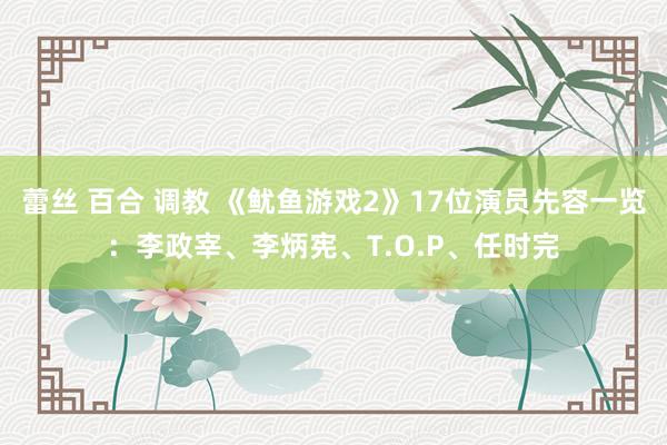 蕾丝 百合 调教 《鱿鱼游戏2》17位演员先容一览：李政宰、李炳宪、T.O.P、任时完