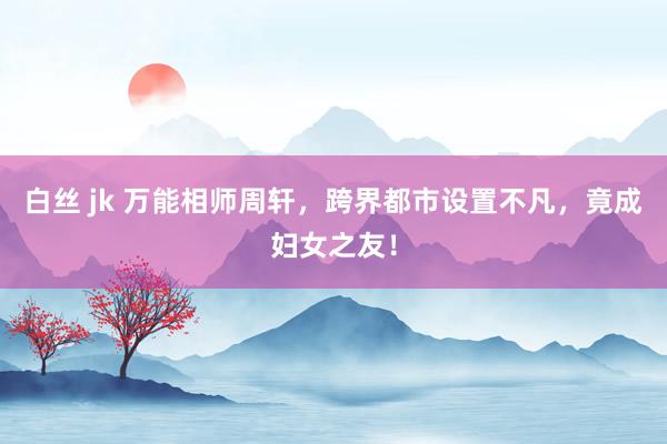 白丝 jk 万能相师周轩，跨界都市设置不凡，竟成妇女之友！