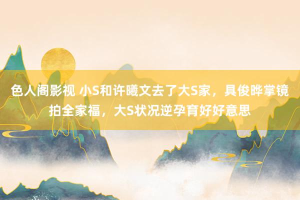 色人阁影视 小S和许曦文去了大S家，具俊晔掌镜拍全家福，大S状况逆孕育好好意思