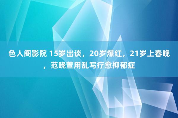 色人阁影院 15岁出谈，20岁爆红，21岁上春晚，范晓萱用乱写疗愈抑郁症