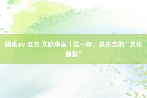 國產av 肛交 文脉华章丨这一年，总布告的“文化踪影”
