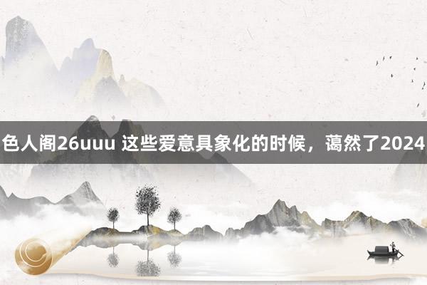 色人阁26uuu 这些爱意具象化的时候，蔼然了2024