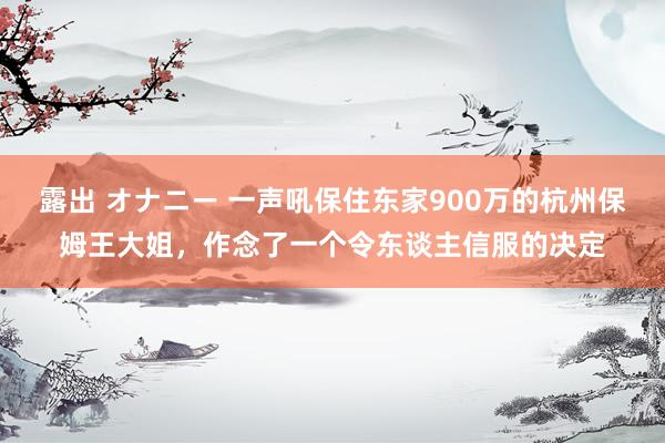 露出 オナニー 一声吼保住东家900万的杭州保姆王大姐，作念了一个令东谈主信服的决定