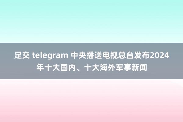 足交 telegram 中央播送电视总台发布2024年十大国内、十大海外军事新闻