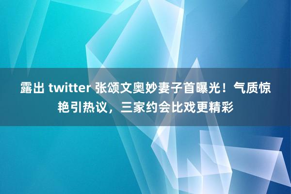 露出 twitter 张颂文奥妙妻子首曝光！气质惊艳引热议，三家约会比戏更精彩