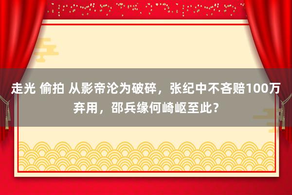 走光 偷拍 从影帝沦为破碎，张纪中不吝赔100万弃用，邵兵缘何崎岖至此？