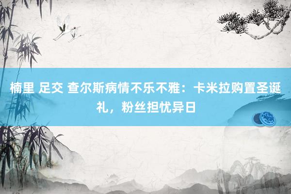 楠里 足交 查尔斯病情不乐不雅：卡米拉购置圣诞礼，粉丝担忧异日