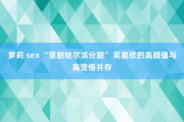 萝莉 sex “景甜哈尔滨分甜” 吴嘉欣的高颜值与高警悟并存