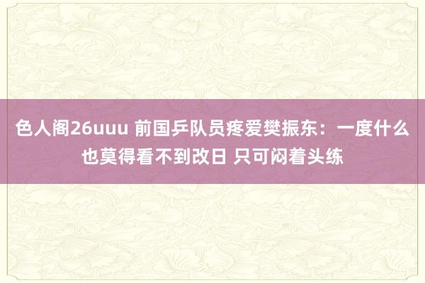 色人阁26uuu 前国乒队员疼爱樊振东：一度什么也莫得看不到改日 只可闷着头练