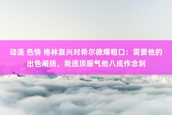动漫 色情 格林复兴对希尔德爆粗口：需要他的出色阐扬，我透顶服气他八成作念到