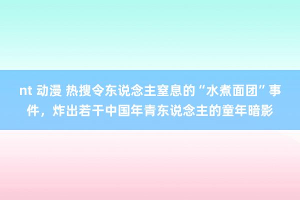 nt 动漫 热搜令东说念主窒息的“水煮面团”事件，炸出若干中国年青东说念主的童年暗影