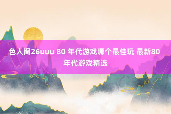 色人阁26uuu 80 年代游戏哪个最佳玩 最新80 年代游戏精选