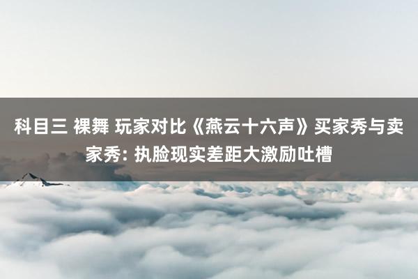 科目三 裸舞 玩家对比《燕云十六声》买家秀与卖家秀: 执脸现实差距大激励吐槽