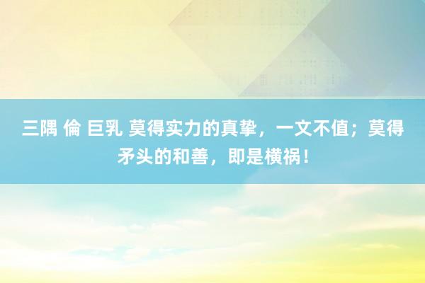 三隅 倫 巨乳 莫得实力的真挚，一文不值；莫得矛头的和善，即是横祸！