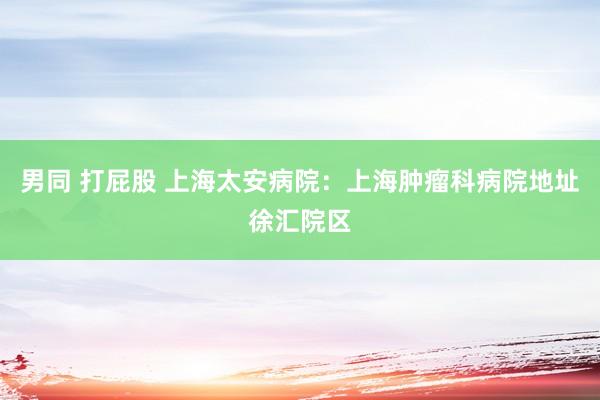 男同 打屁股 上海太安病院：上海肿瘤科病院地址徐汇院区
