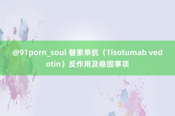 @91porn_soul 替索单抗（Tisotumab vedotin）反作用及稳固事项