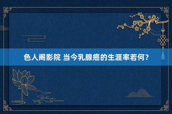 色人阁影院 当今乳腺癌的生涯率若何？