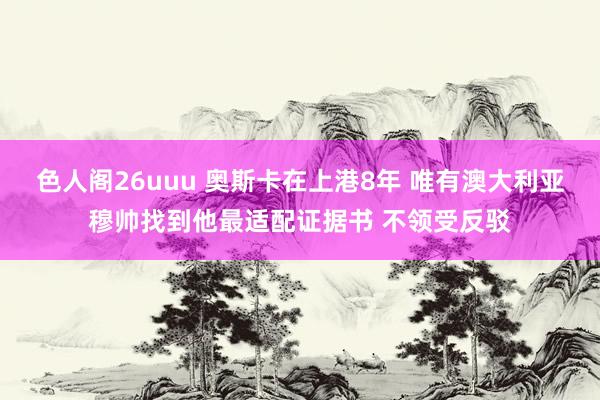 色人阁26uuu 奥斯卡在上港8年 唯有澳大利亚穆帅找到他最适配证据书 不领受反驳