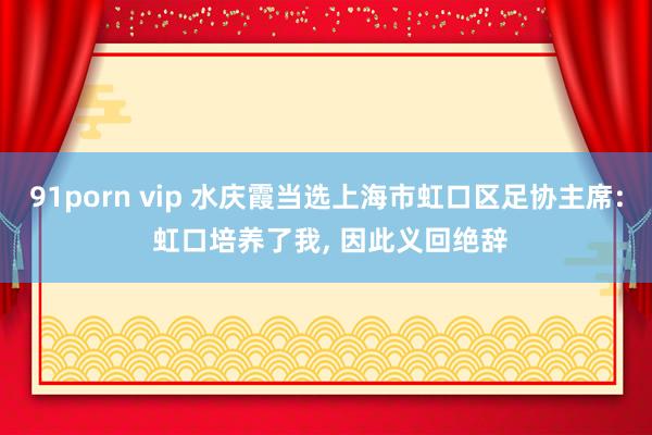 91porn vip 水庆霞当选上海市虹口区足协主席: 虹口培养了我, 因此义回绝辞