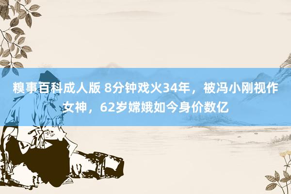 糗事百科成人版 8分钟戏火34年，被冯小刚视作女神，62岁嫦娥如今身价数亿