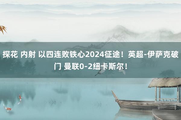 探花 内射 以四连败铁心2024征途！英超-伊萨克破门 曼联0-2纽卡斯尔！