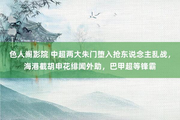 色人阁影院 中超两大朱门堕入抢东说念主乱战，海港截胡申花绯闻外助，巴甲超等锋霸