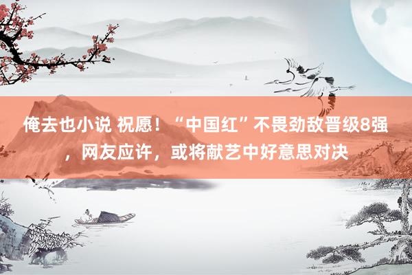 俺去也小说 祝愿！“中国红”不畏劲敌晋级8强，网友应许，或将献艺中好意思对决