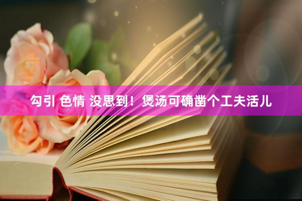 勾引 色情 没思到！煲汤可确凿个工夫活儿