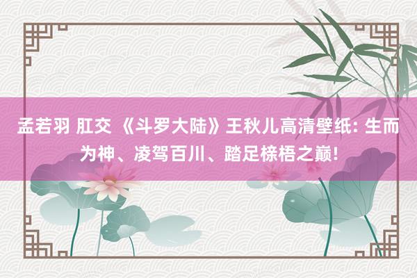 孟若羽 肛交 《斗罗大陆》王秋儿高清壁纸: 生而为神、凌驾百川、踏足榇梧之巅!