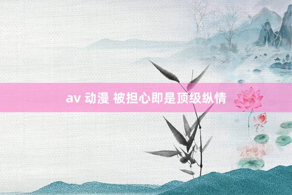 av 动漫 被担心即是顶级纵情