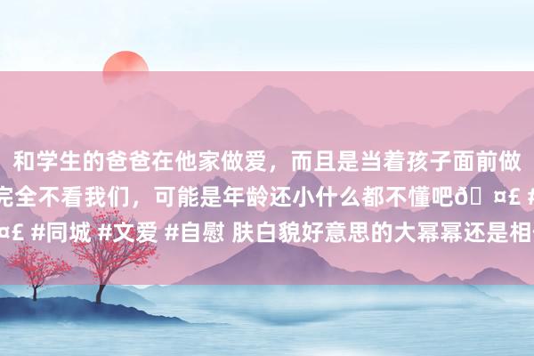和学生的爸爸在他家做爱，而且是当着孩子面前做爱，太刺激了，孩子完全不看我们，可能是年龄还小什么都不懂