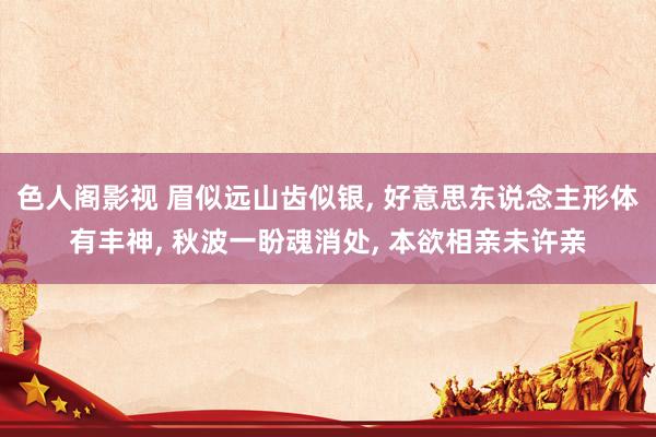色人阁影视 眉似远山齿似银, 好意思东说念主形体有丰神, 秋波一盼魂消处, 本欲相亲未许亲