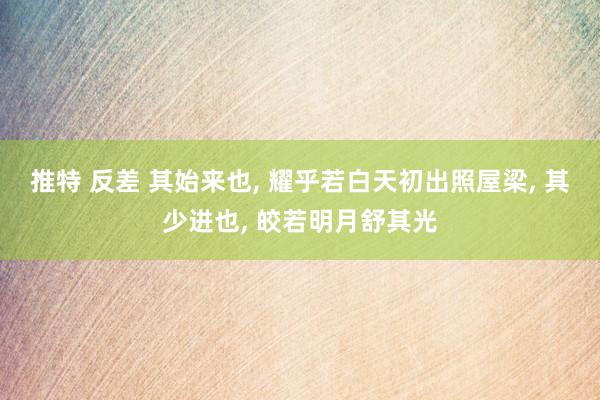 推特 反差 其始来也, 耀乎若白天初出照屋梁, 其少进也, 皎若明月舒其光