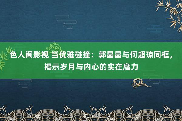 色人阁影视 当优雅碰撞：郭晶晶与何超琼同框，揭示岁月与内心的实在魔力