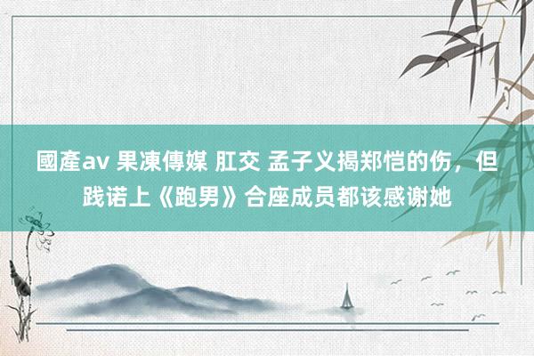 國產av 果凍傳媒 肛交 孟子义揭郑恺的伤，但践诺上《跑男》合座成员都该感谢她