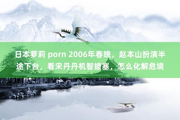 日本萝莉 porn 2006年春晚，赵本山扮演半途下台，看宋丹丹机智搪塞，怎么化解危境