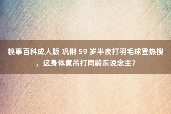 糗事百科成人版 巩俐 59 岁半夜打羽毛球登热搜，这身体竟吊打同龄东说念主？