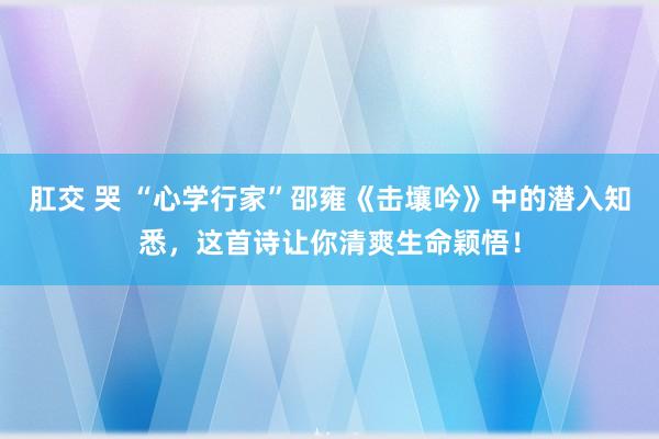 肛交 哭 “心学行家”邵雍《击壤吟》中的潜入知悉，这首诗让你清爽生命颖悟！