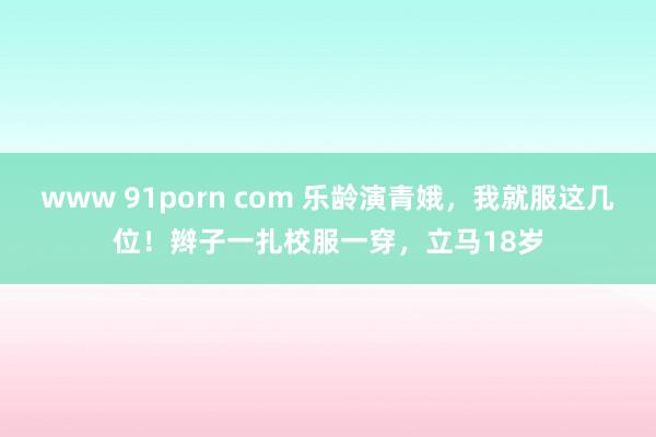 www 91porn com 乐龄演青娥，我就服这几位！辫子一扎校服一穿，立马18岁