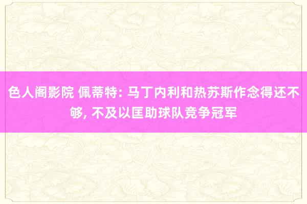 色人阁影院 佩蒂特: 马丁内利和热苏斯作念得还不够, 不及以匡助球队竞争冠军