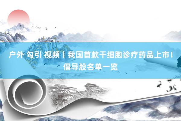 户外 勾引 视频丨我国首款干细胞诊疗药品上市！倡导股名单一览