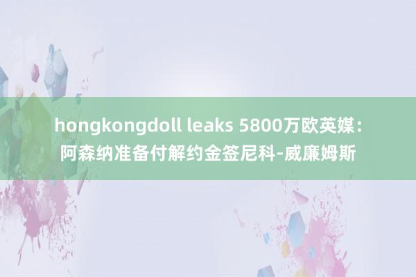 hongkongdoll leaks 5800万欧英媒：阿森纳准备付解约金签尼科-威廉姆斯