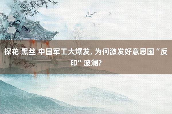 探花 黑丝 中国军工大爆发, 为何激发好意思国“反印”波澜?